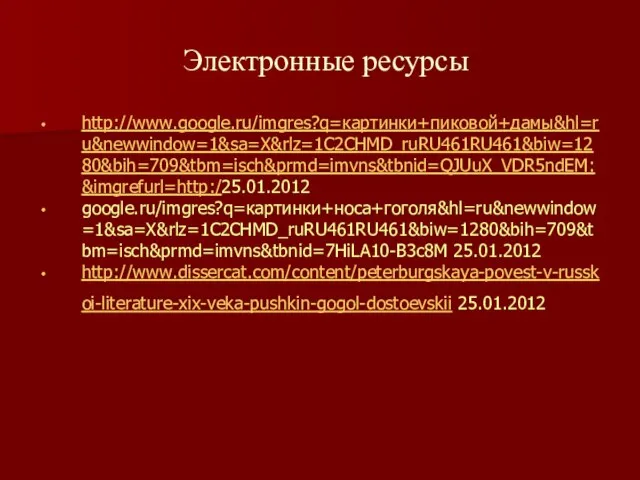 Электронные ресурсы http://www.google.ru/imgres?q=картинки+пиковой+дамы&hl=ru&newwindow=1&sa=X&rlz=1C2CHMD_ruRU461RU461&biw=1280&bih=709&tbm=isch&prmd=imvns&tbnid=QJUuX_VDR5ndEM:&imgrefurl=http:/25.01.2012 google.ru/imgres?q=картинки+носа+гоголя&hl=ru&newwindow=1&sa=X&rlz=1C2CHMD_ruRU461RU461&biw=1280&bih=709&tbm=isch&prmd=imvns&tbnid=7HiLA10-B3c8M 25.01.2012 http://www.dissercat.com/content/peterburgskaya-povest-v-russkoi-literature-xix-veka-pushkin-gogol-dostoevskii 25.01.2012