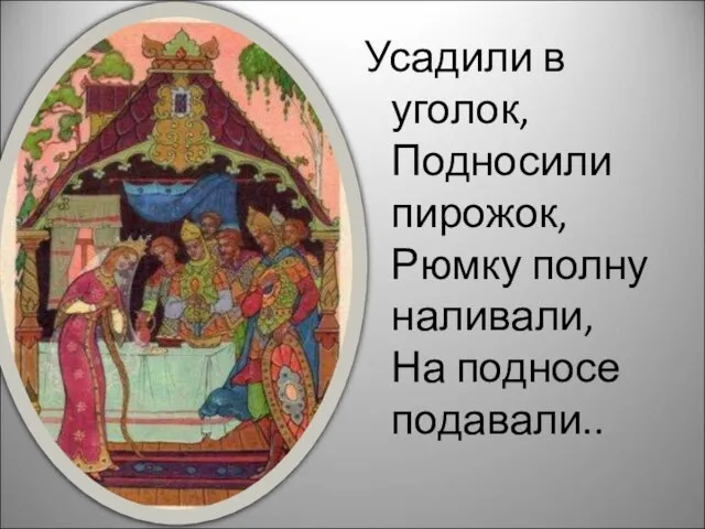 Усадили в уголок, Подносили пирожок, Рюмку полну наливали, На подносе подавали..