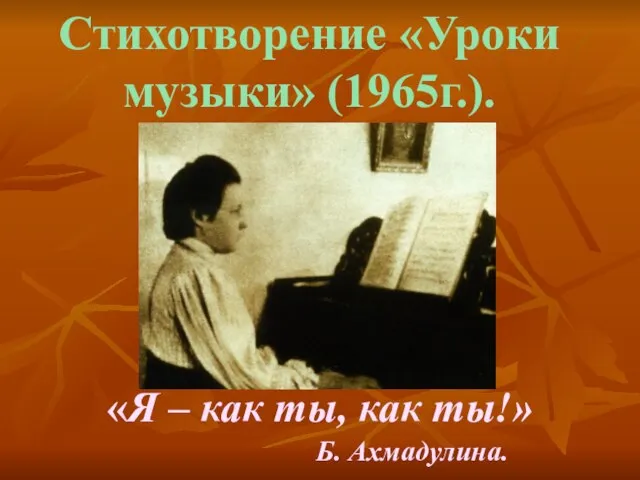 «Я – как ты, как ты!» Б. Ахмадулина. Стихотворение «Уроки музыки» (1965г.).