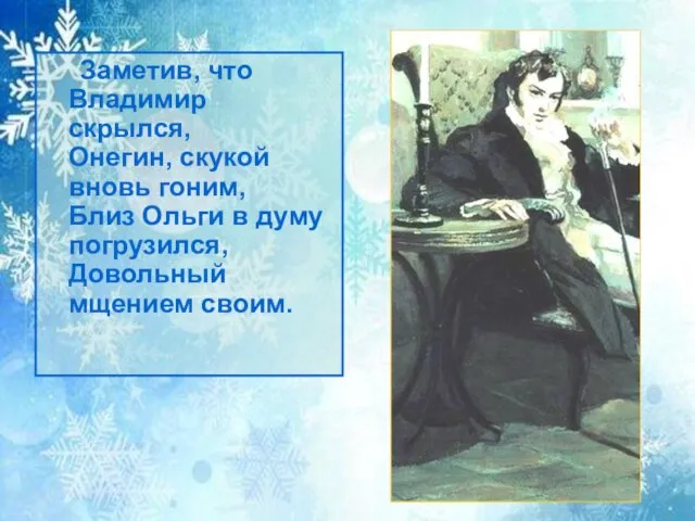 Заметив, что Владимир скрылся, Онегин, скукой вновь гоним, Близ Ольги в думу погрузился, Довольный мщением своим.