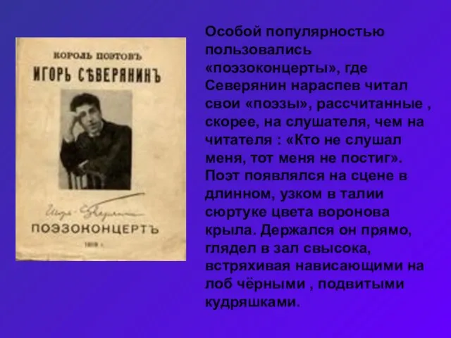 Особой популярностью пользовались «поэзоконцерты», где Северянин нараспев читал свои «поэзы», рассчитанные ,