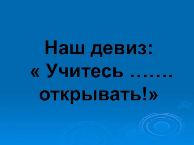 Наш девиз: « Учитесь ……. открывать!»