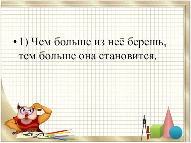 1) Чем больше из неё берешь, тем больше она становится.