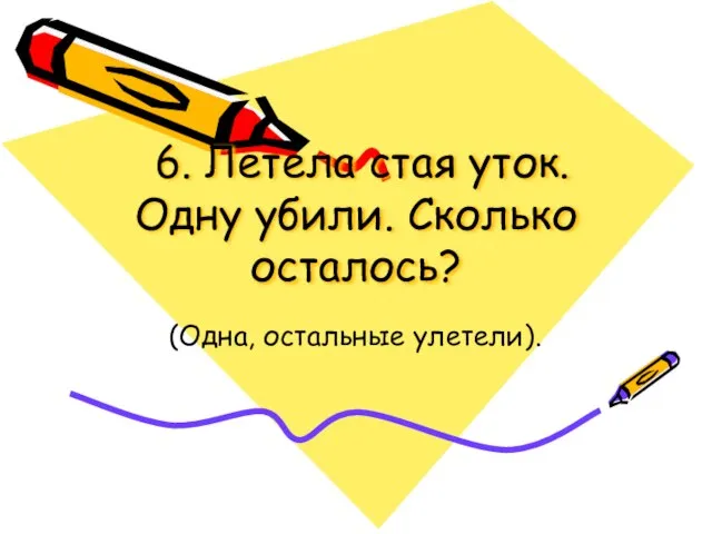 6. Летела стая уток. Одну убили. Сколько осталось? (Одна, остальные улетели).