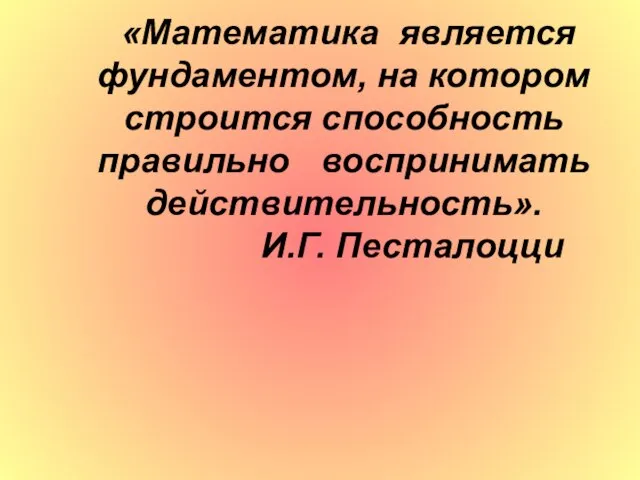 «Математика является фундаментом, на котором строится способность правильно воспринимать действительность». И.Г. Песталоцци