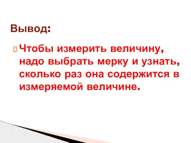 Чтобы измерить величину, надо выбрать мерку и узнать, сколько раз она содержится в измеряемой величине. Вывод: