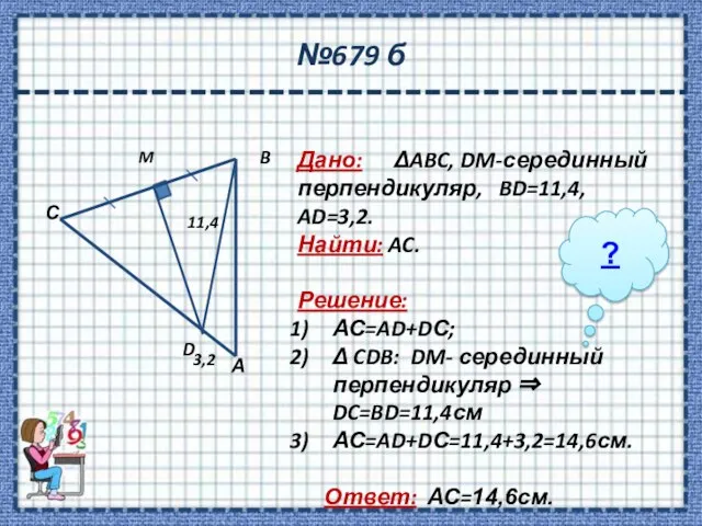 №679 б Дано: ΔABC, DM-серединный перпендикуляр, BD=11,4, AD=3,2. Найти: AC. Решение: АС=AD+DС;