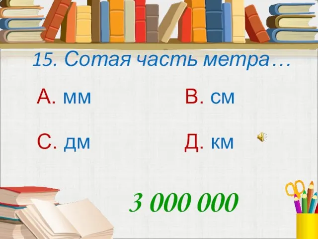 15. Сотая часть метра… А. мм В. см С. дм Д. км 3 000 000