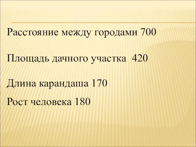 Расстояние между городами 700 Площадь дачного участка 420 Длина карандаша 170 Рост человека 180