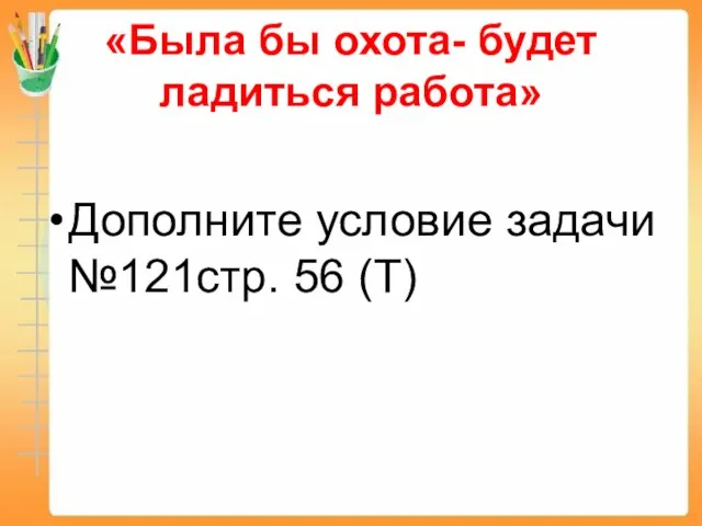 «Была бы охота- будет ладиться работа» Дополните условие задачи №121стр. 56 (Т)