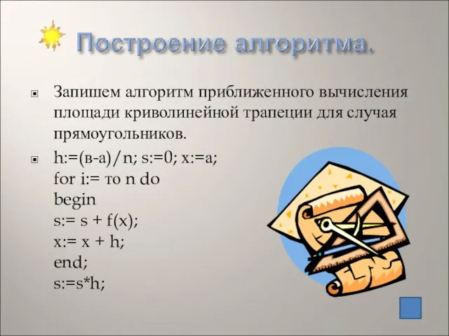 Запишем алгоритм приближенного вычисления площади криволинейной трапеции для случая прямоугольников. h:=(в-а)/n; s:=0;