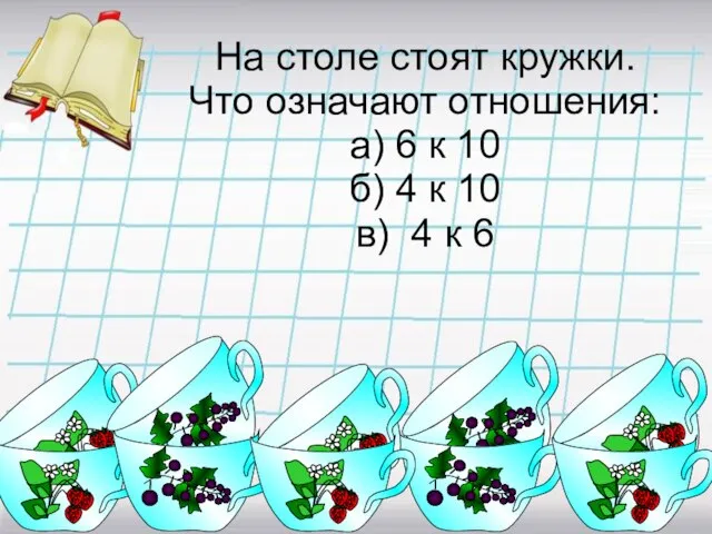 На столе стоят кружки. Что означают отношения: а) 6 к 10 б)