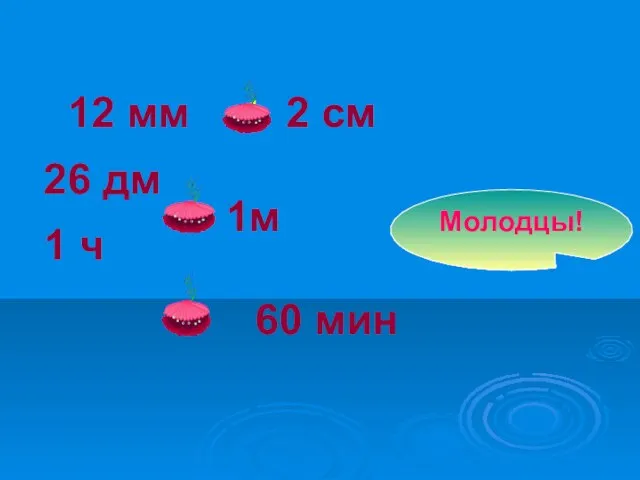 12 мм 26 дм 1 ч 2 см 1м > 60 мин = Молодцы!