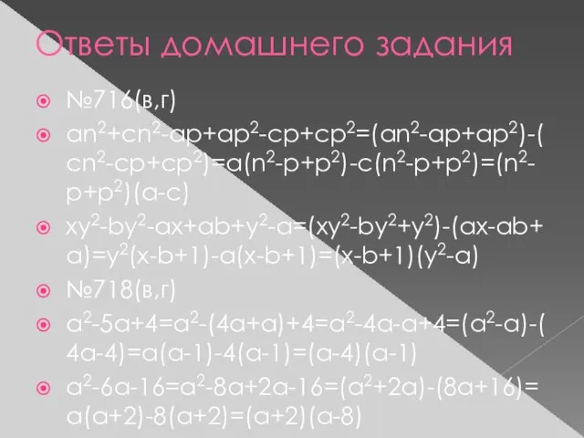 Ответы домашнего задания №716(в,г) an2+cn2-ap+ap2-cp+cp2=(an2-ap+ap2)-(cn2-cp+cp2)=a(n2-p+p2)-c(n2-p+p2)=(n2-p+p2)(a-c) xy2-by2-ax+ab+y2-a=(xy2-by2+y2)-(ax-ab+a)=y2(x-b+1)-a(x-b+1)=(x-b+1)(y2-a) №718(в,г) a2-5a+4=a2-(4a+a)+4=a2-4a-a+4=(a2-a)-(4a-4)=a(a-1)-4(a-1)=(a-4)(a-1) a2-6a-16=a2-8a+2a-16=(a2+2a)-(8a+16)=a(a+2)-8(a+2)=(a+2)(a-8)