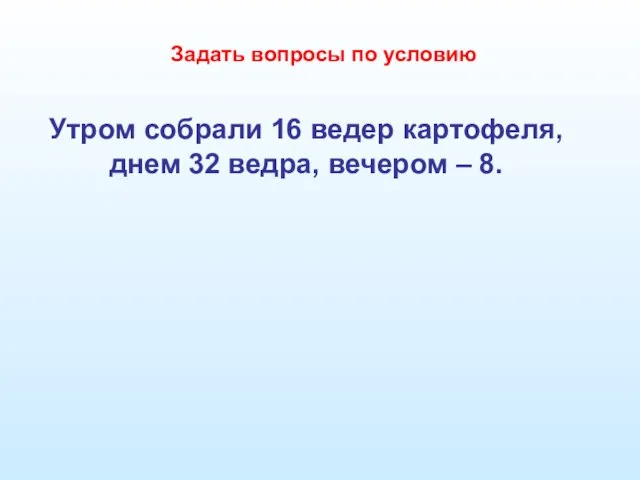 Утром собрали 16 ведер картофеля, днем 32 ведра, вечером – 8. Задать вопросы по условию