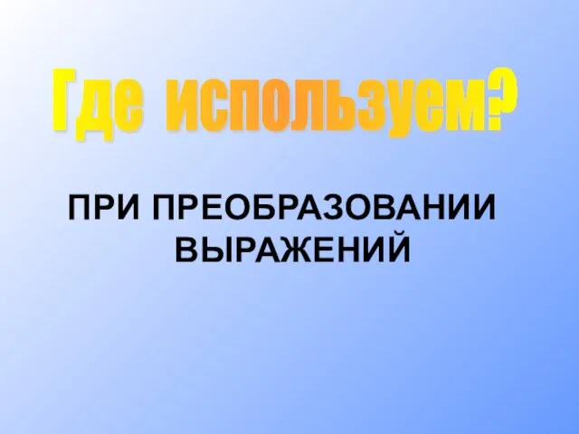 ПРИ ПРЕОБРАЗОВАНИИ ВЫРАЖЕНИЙ Где используем?