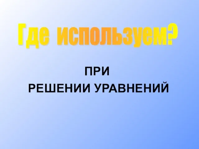 ПРИ РЕШЕНИИ УРАВНЕНИЙ Где используем?