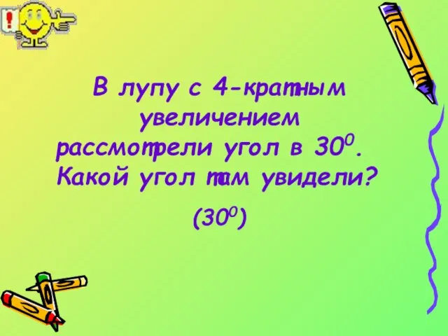 В лупу с 4-кратным увеличением рассмотрели угол в 300. Какой угол там увидели? (300)