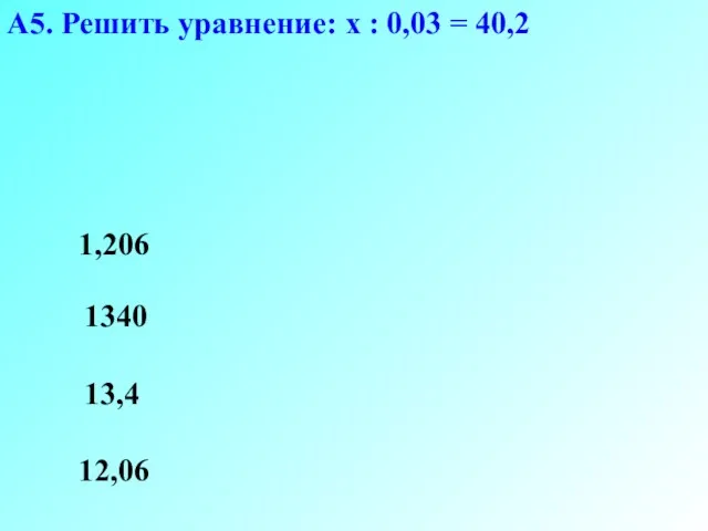 А5. Решить уравнение: х : 0,03 = 40,2 12,06 1340 13,4 1,206