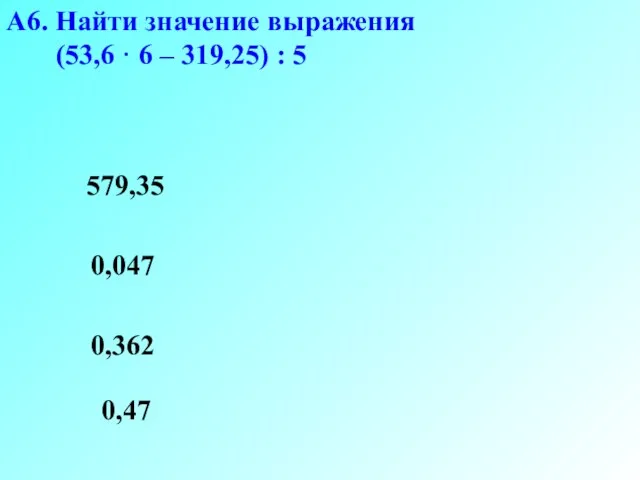 А6. Найти значение выражения (53,6 · 6 – 319,25) : 5 0,047 0,362 579,35 0,47