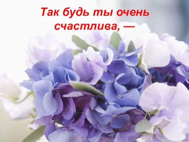 Так будь ты очень счастлива, —