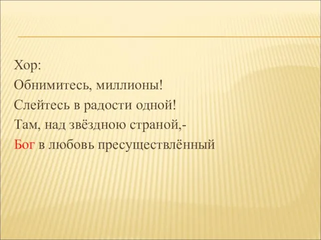 Хор: Обнимитесь, миллионы! Слейтесь в радости одной! Там, над звёздною страной,- Бог в любовь пресуществлённый