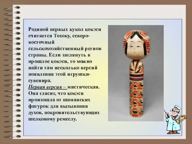 Родиной первых кукол кокэси считается Тохоку, северо-восточный сельскохозяйственный регион страны. Если заглянуть