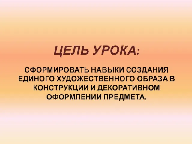 СФОРМИРОВАТЬ НАВЫКИ СОЗДАНИЯ ЕДИНОГО ХУДОЖЕСТВЕННОГО ОБРАЗА В КОНСТРУКЦИИ И ДЕКОРАТИВНОМ ОФОРМЛЕНИИ ПРЕДМЕТА. ЦЕЛЬ УРОКА: