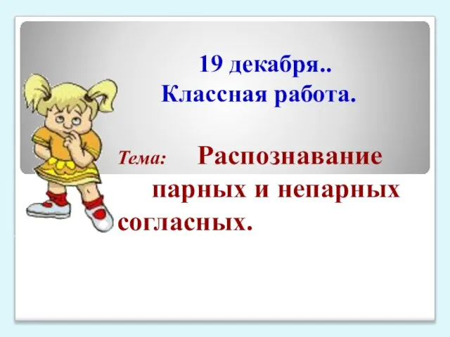 19 декабря.. Классная работа. Тема: Распознавание парных и непарных согласных.