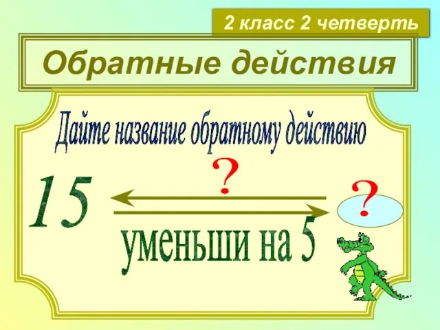 2 класс 2 четверть Обратные действия Дайте название обратному действию 15 уменьши на 5 ? ?