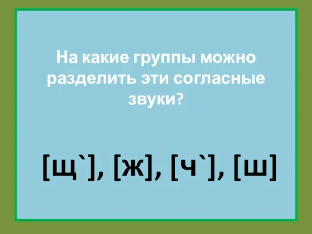 На какие группы можно разделить эти согласные звуки? [щ`], [ж], [ч`], [ш]