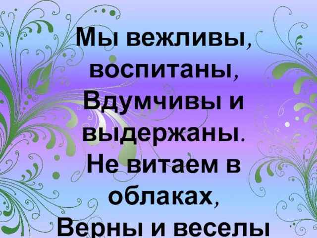 Мы вежливы, воспитаны, Вдумчивы и выдержаны. Не витаем в облаках, Верны и