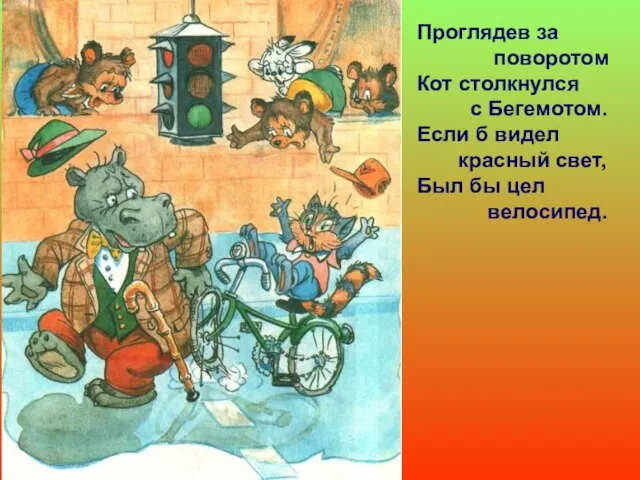 Проглядев за поворотом Кот столкнулся с Бегемотом. Если б видел красный свет, Был бы цел велосипед.