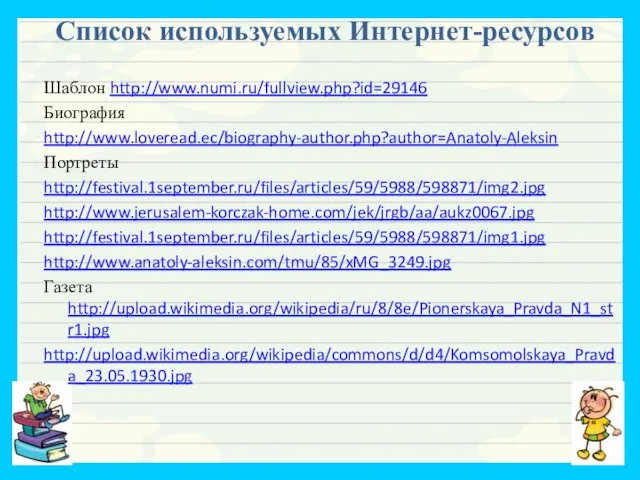 Список используемых Интернет-ресурсов Шаблон http://www.numi.ru/fullview.php?id=29146 Биография http://www.loveread.ec/biography-author.php?author=Anatoly-Aleksin Портреты http://festival.1september.ru/files/articles/59/5988/598871/img2.jpg http://www.jerusalem-korczak-home.com/jek/jrgb/aa/aukz0067.jpg http://festival.1september.ru/files/articles/59/5988/598871/img1.jpg http://www.anatoly-aleksin.com/tmu/85/xMG_3249.jpg Газета http://upload.wikimedia.org/wikipedia/ru/8/8e/Pionerskaya_Pravda_N1_str1.jpg http://upload.wikimedia.org/wikipedia/commons/d/d4/Komsomolskaya_Pravda_23.05.1930.jpg