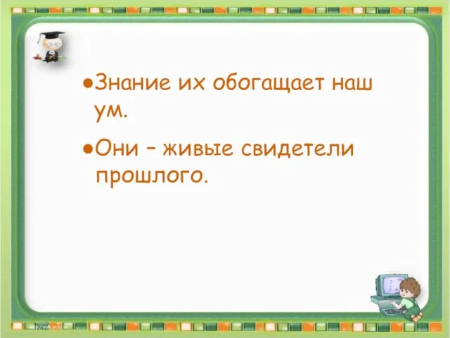 Знание их обогащает наш ум. Они – живые свидетели прошлого. Знание их