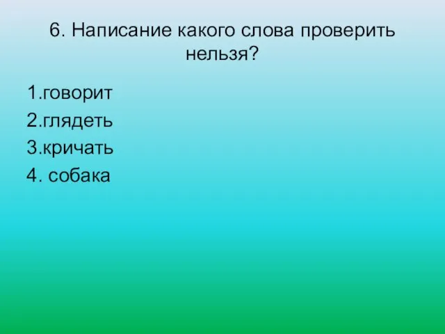 6. Написание какого слова проверить нельзя? 1.говорит 2.глядеть 3.кричать 4. собака