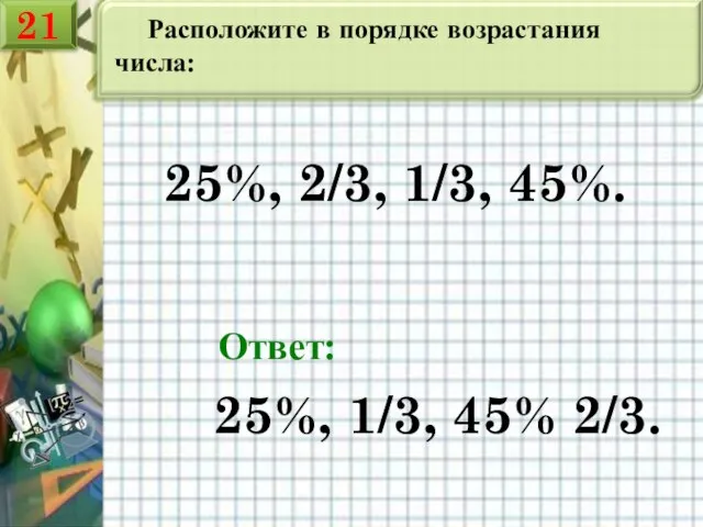 Расположите в порядке возрастания числа: 25%, 2/3, 1/3, 45%. Ответ: 25%, 1/3, 45% 2/3. 21