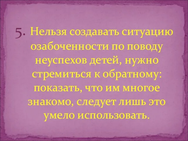 5. Нельзя создавать ситуацию озабоченности по поводу неуспехов детей, нужно стремиться к