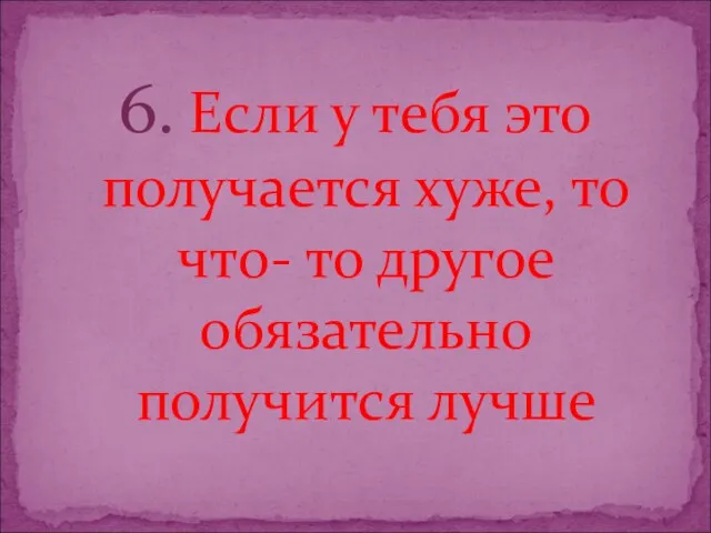 6. Если у тебя это получается хуже, то что- то другое обязательно получится лучше