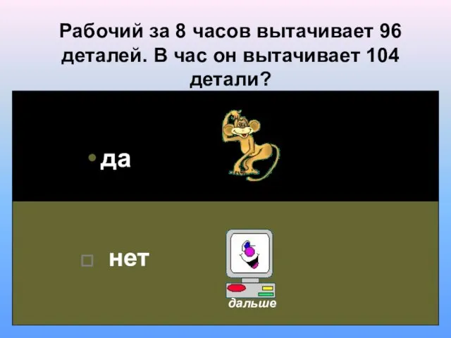 Рабочий за 8 часов вытачивает 96 деталей. В час он вытачивает 104 детали? да нет