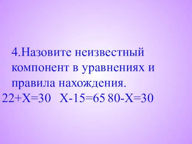 4.Назовите неизвестный компонент в уравнениях и правила нахождения. 22+X=30 X-15=65 80-X=30