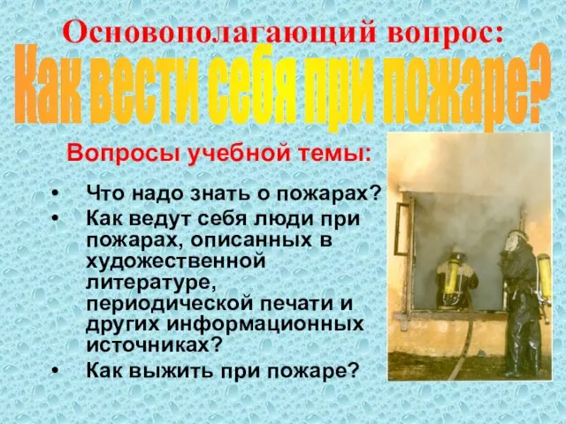 Основополагающий вопрос: Вопросы учебной темы: Что надо знать о пожарах? Как ведут