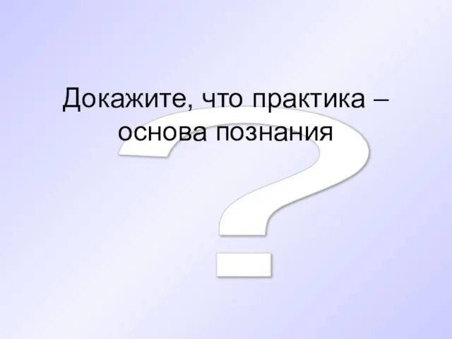 ? Докажите, что практика – основа познания