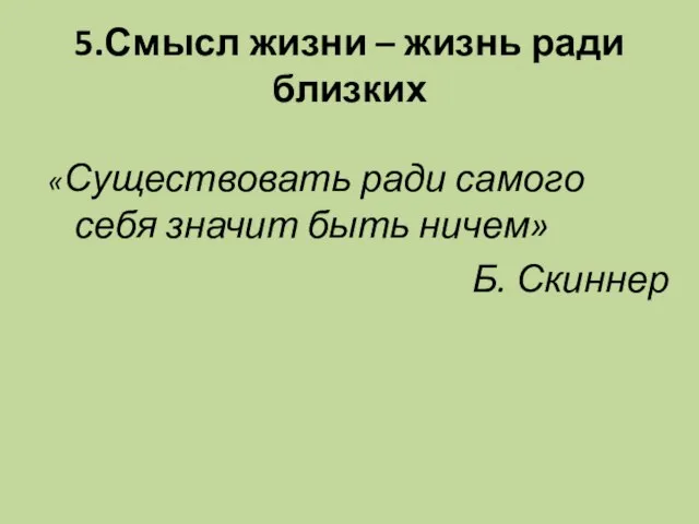 5.Смысл жизни – жизнь ради близких «Существовать ради самого себя значит быть ничем» Б. Скиннер