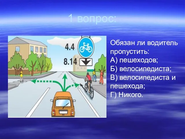 1 вопрос: Обязан ли водитель пропустить: А) пешеходов; Б) велосипедиста; В) велосипедиста и пешехода; Г) Никого.