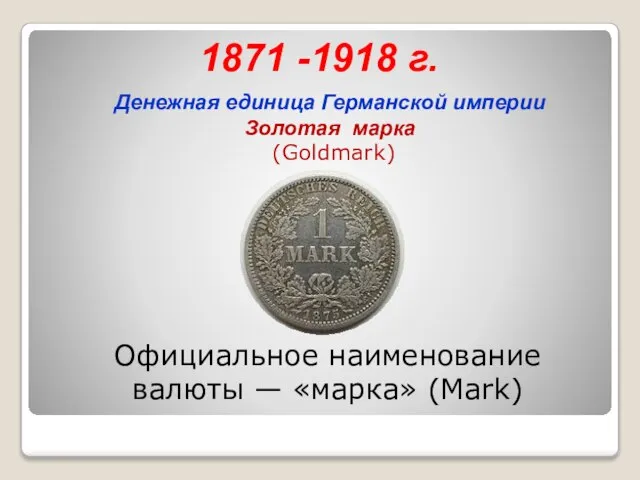 1871 -1918 г. Денежная единица Германской империи Золотая марка (Goldmark) Официальное наименование валюты — «марка» (Mark)