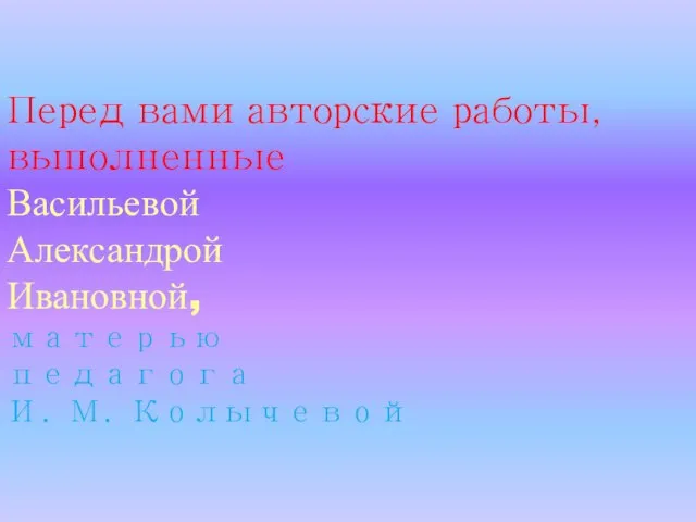 Перед вами авторские работы, выполненные Васильевой Александрой Ивановной, матерью педагога И. М. Колычевой