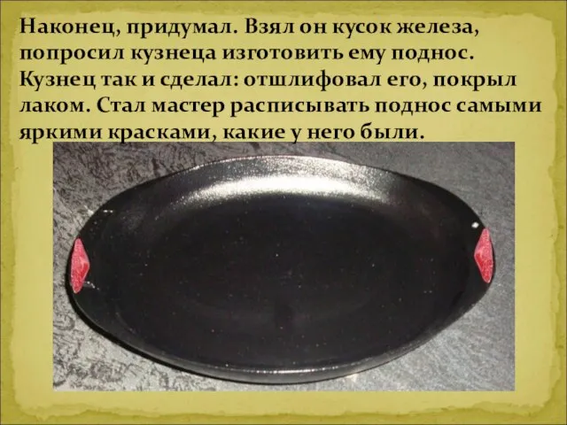 Наконец, придумал. Взял он кусок железа, попросил кузнеца изготовить ему поднос. Кузнец