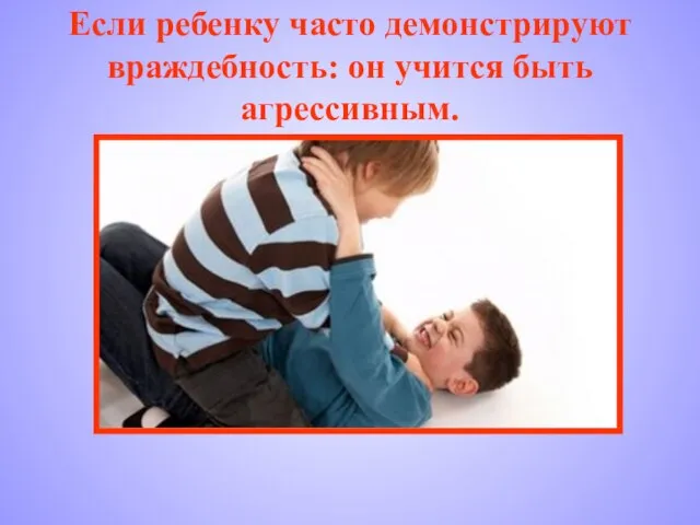 Если ребенку часто демонстрируют враждебность: он учится быть агрессивным.