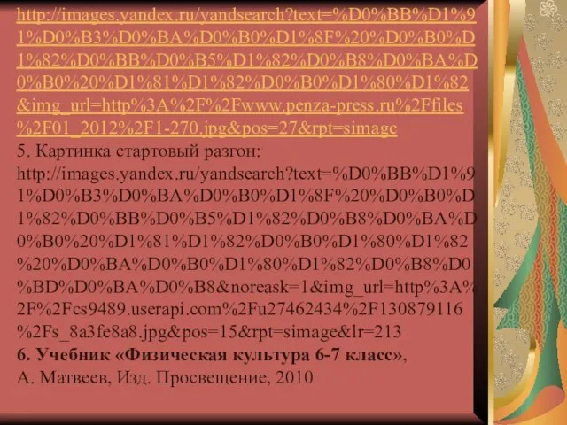 http://images.yandex.ru/yandsearch?text=%D0%BB%D1%91%D0%B3%D0%BA%D0%B0%D1%8F%20%D0%B0%D1%82%D0%BB%D0%B5%D1%82%D0%B8%D0%BA%D0%B0%20%D1%81%D1%82%D0%B0%D1%80%D1%82&img_url=http%3A%2F%2Fwww.penza-press.ru%2Ffiles%2F01_2012%2F1-270.jpg&pos=27&rpt=simage 5. Картинка стартовый разгон: http://images.yandex.ru/yandsearch?text=%D0%BB%D1%91%D0%B3%D0%BA%D0%B0%D1%8F%20%D0%B0%D1%82%D0%BB%D0%B5%D1%82%D0%B8%D0%BA%D0%B0%20%D1%81%D1%82%D0%B0%D1%80%D1%82%20%D0%BA%D0%B0%D1%80%D1%82%D0%B8%D0%BD%D0%BA%D0%B8&noreask=1&img_url=http%3A%2F%2Fcs9489.userapi.com%2Fu27462434%2F130879116%2Fs_8a3fe8a8.jpg&pos=15&rpt=simage&lr=213 6. Учебник «Физическая культура 6-7 класс»,